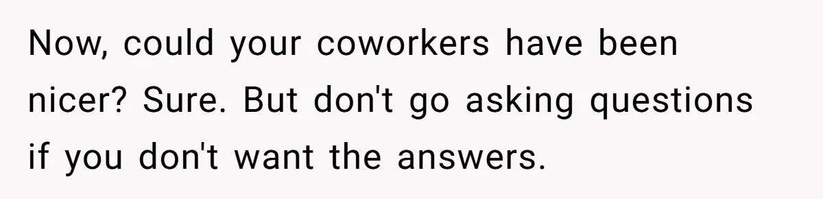 Now, could your coworkers have been nicer? Sure. But don't go asking questions if you don't want the answers.