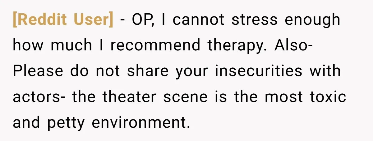 [Reddit User] − OP, I cannot stress enough how much I recommend therapy. Also- Please do not share your insecurities with actors- the theater scene is the most toxic and...