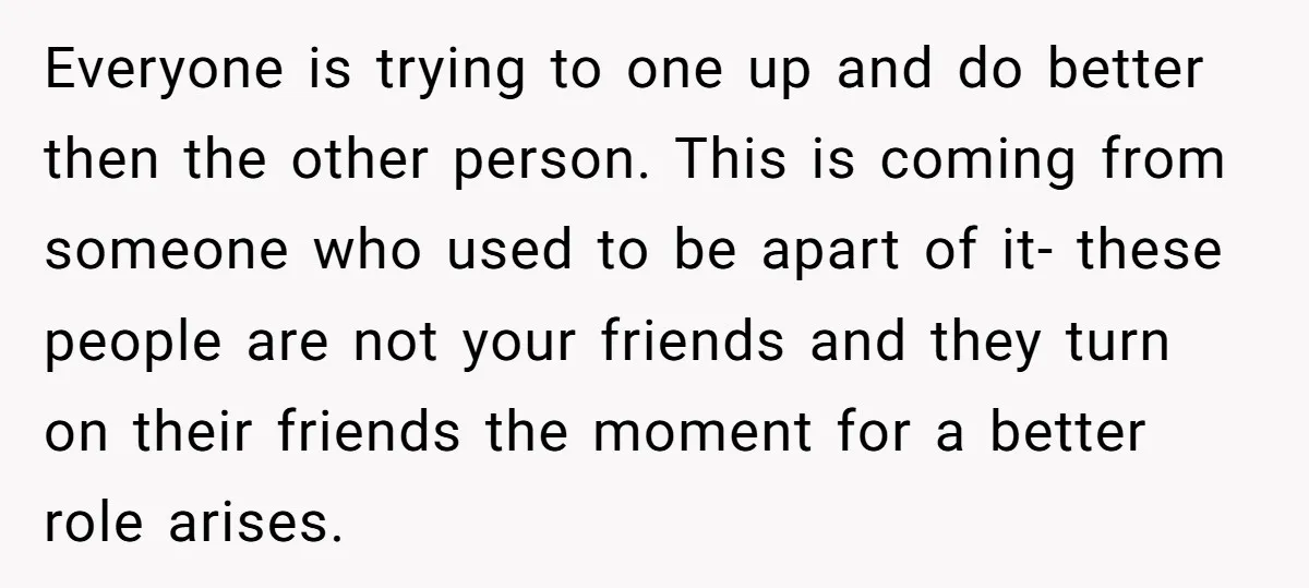 Everyone is trying to one up and do better then the other person. This is coming from someone who used to be apart of it- these people are not your...