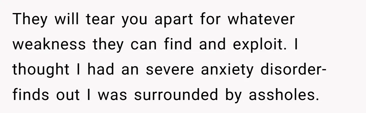 They will tear you apart for whatever weakness they can find and exploit. I thought I had an severe anxiety disorder- finds out I was surrounded by assholes.