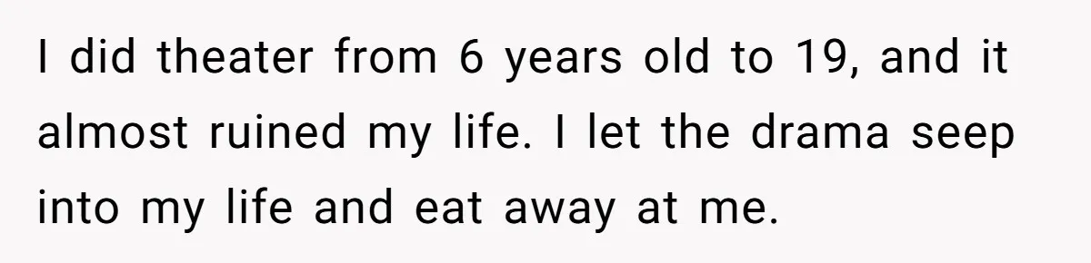 I did theater from 6 years old to 19, and it almost ruined my life. I let the drama seep into my life and eat away at me.