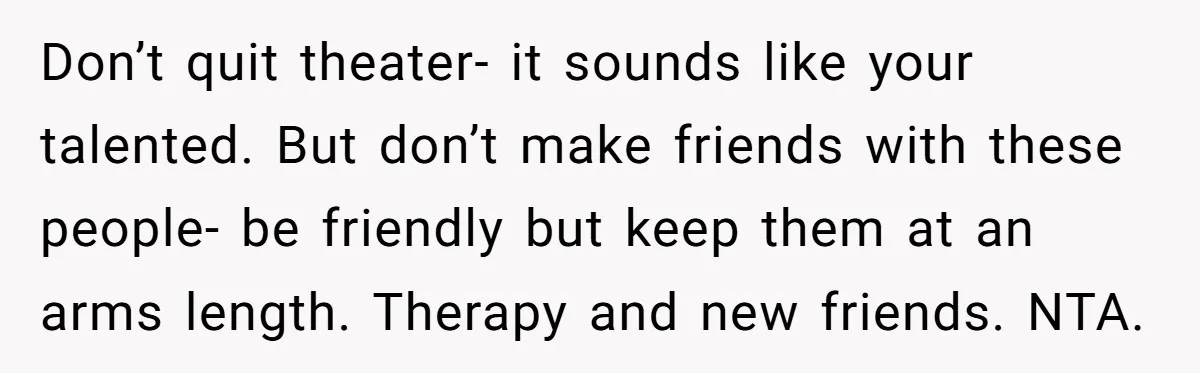 Don’t quit theater- it sounds like your talented. But don’t make friends with these people- be friendly but keep them at an arms length. Therapy and new friends. NTA.