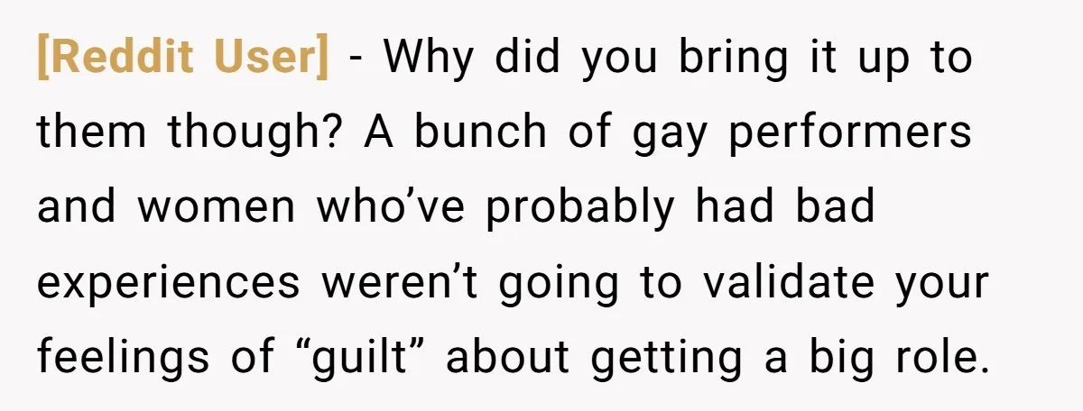 [Reddit User] − Why did you bring it up to them though? A bunch of gay performers and women who’ve probably had bad experiences weren’t going to validate your feelings...
