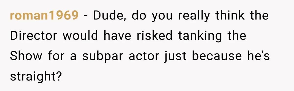 roman1969 − Dude, do you really think the Director would have risked tanking the Show for a subpar actor just because he’s straight?