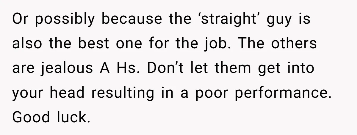 Or possibly because the ‘straight’ guy is also the best one for the job. The others are jealous A Hs. Don’t let them get into your head resulting in a...