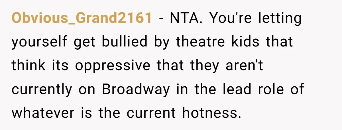 Obvious_Grand2161 − NTA. You're letting yourself get bullied by theatre kids that think its oppressive that they aren't currently on Broadway in the lead role of whatever is the current...