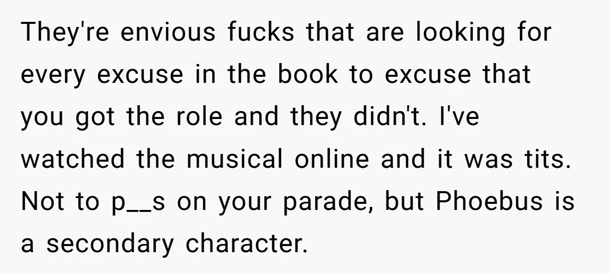 They're envious fucks that are looking for every excuse in the book to excuse that you got the role and they didn't. I've watched the musical online and it was...