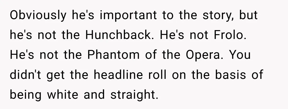 Obviously he's important to the story, but he's not the Hunchback. He's not Frolo. He's not the Phantom of the Opera. You didn't get the headline roll on the basis...