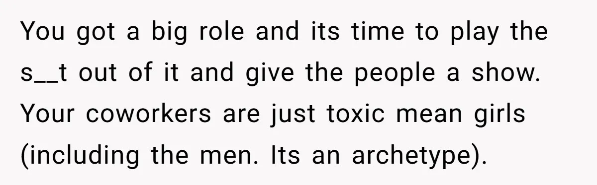 You got a big role and its time to play the s__t out of it and give the people a show. ​ Your coworkers are just toxic mean girls (including...
