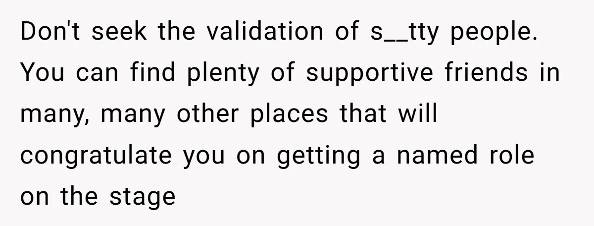 Don't seek the validation of s__tty people. You can find plenty of supportive friends in many, many other places that will congratulate you on getting a named role on the...