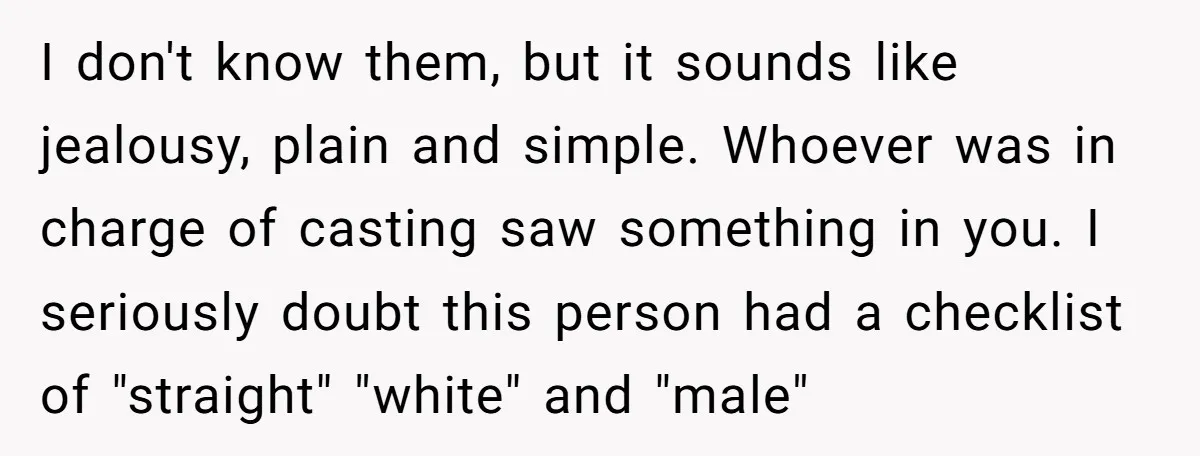 I don't know them, but it sounds like jealousy, plain and simple. Whoever was in charge of casting saw something in you. I seriously doubt this person had a checklist...