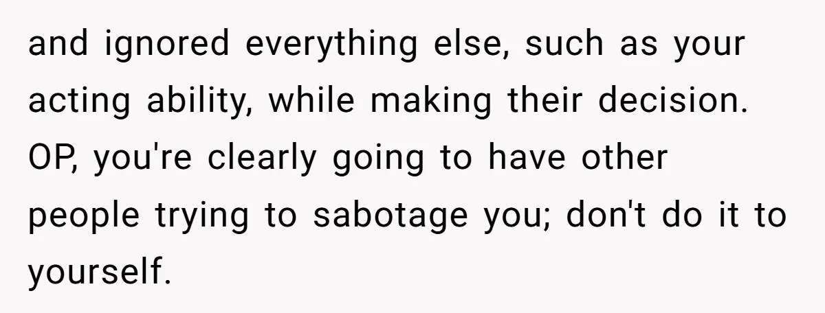 and ignored everything else, such as your acting ability, while making their decision. OP, you're clearly going to have other people trying to sabotage you; don't do it to yourself.