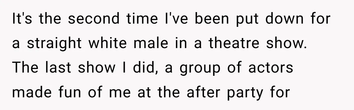 It's the second time I've been put down for a straight white male in a theatre show. The last show I did, a group of actors made fun of me...