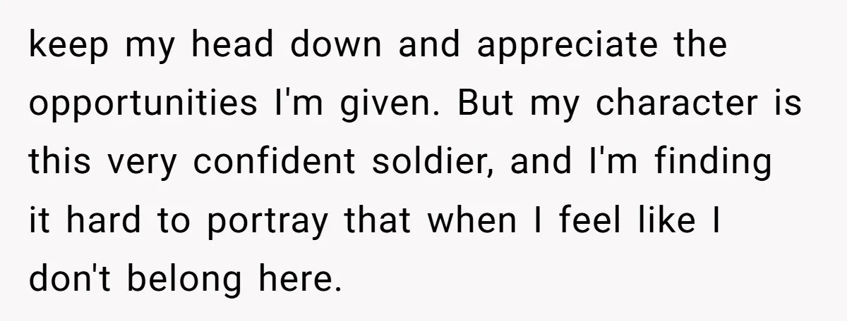keep my head down and appreciate the opportunities I'm given. But my character is this very confident soldier, and I'm finding it hard to portray that when I feel like...