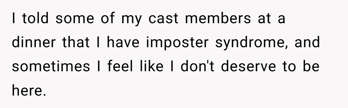I told some of my cast members at a dinner that I have imposter syndrome, and sometimes I feel like I don't deserve to be here.