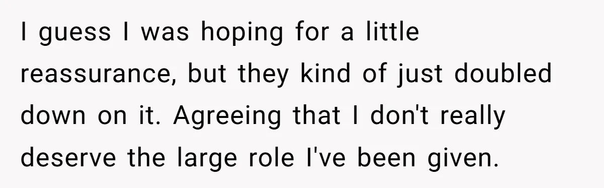 I guess I was hoping for a little reassurance, but they kind of just doubled down on it. Agreeing that I don't really deserve the large role I've been given.
