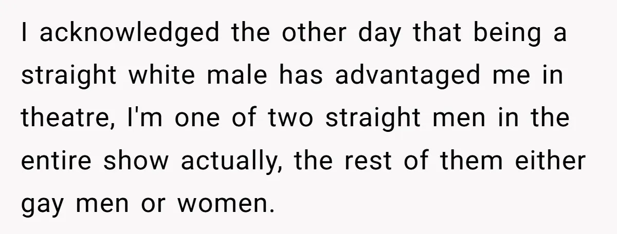 I acknowledged the other day that being a straight white male has advantaged me in theatre, I'm one of two straight men in the entire show actually, the rest of...