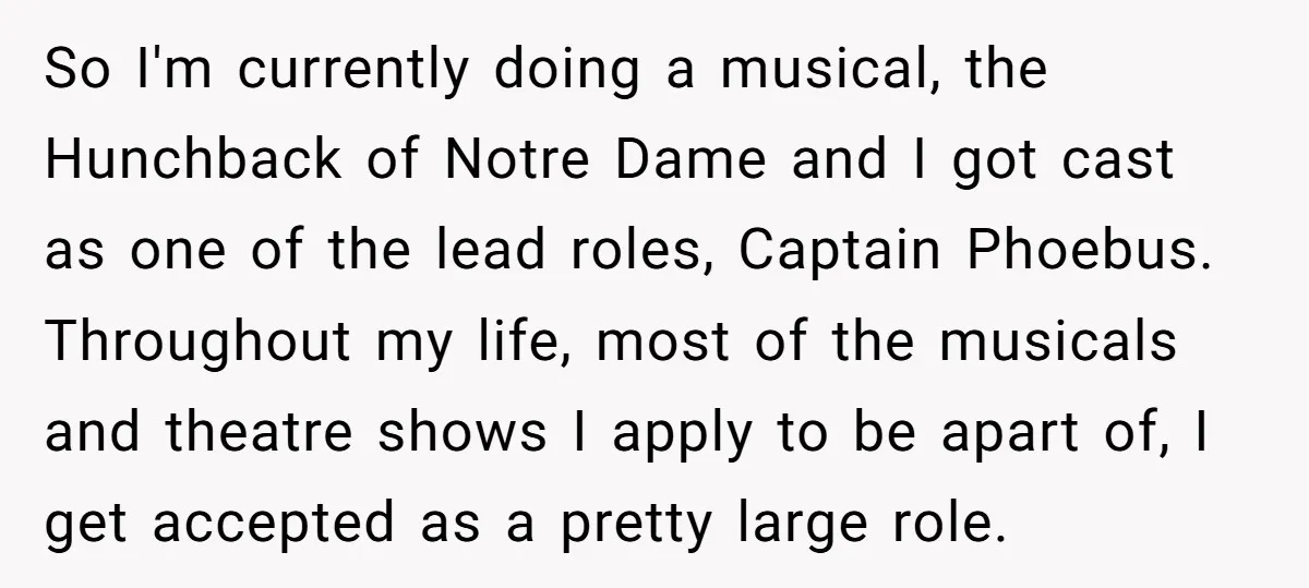 So I'm currently doing a musical, the Hunchback of Notre Dame and I got cast as one of the lead roles, Captain Phoebus. Throughout my life, most of the musicals...