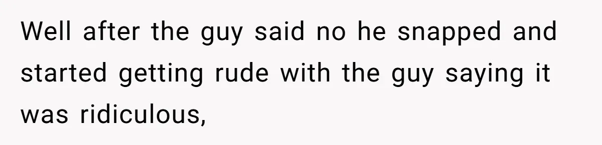 Well after the guy said no he snapped and started getting rude with the guy saying it was ridiculous,