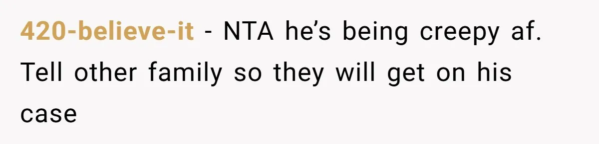 420-believe-it − NTA he’s being creepy af. Tell other family so they will get on his case