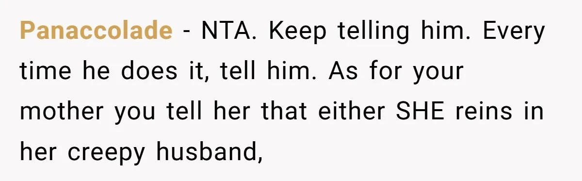 Panaccolade − NTA. Keep telling him. Every time he does it, tell him. As for your mother you tell her that either SHE reins in her creepy husband,