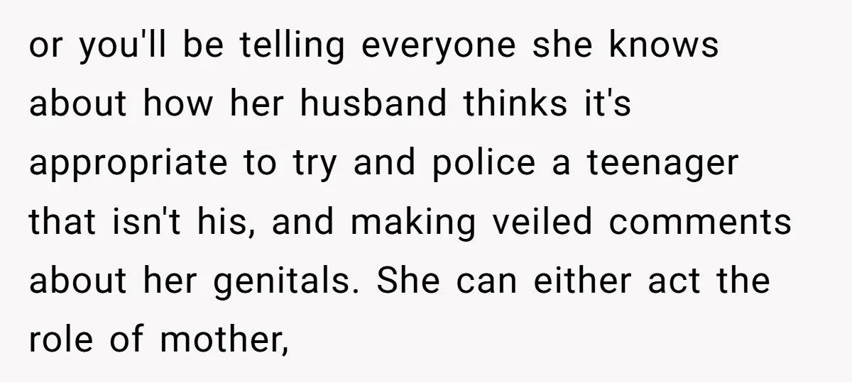 or you'll be telling everyone she knows about how her husband thinks it's appropriate to try and police a teenager that isn't his, and making veiled comments about her genitals....