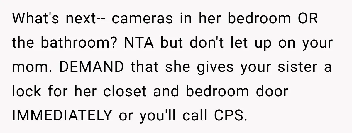 What's next-- cameras in her bedroom OR the bathroom? NTA but don't let up on your mom. DEMAND that she gives your sister a lock for her closet and bedroom...