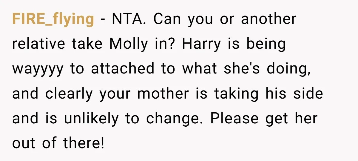 FIRE_flying − NTA. Can you or another relative take Molly in? Harry is being wayyyy to attached to what she's doing, and clearly your mother is taking his side and...