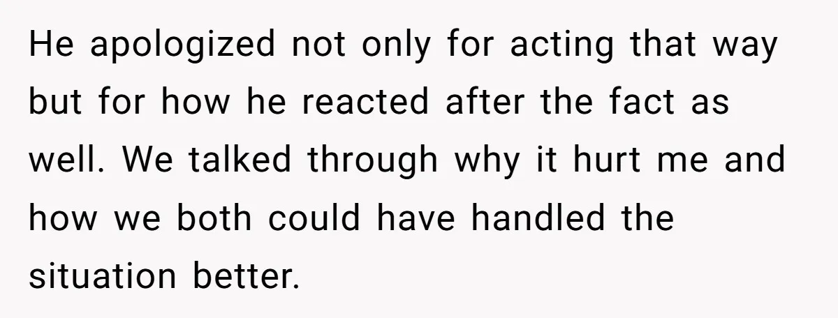 He apologized not only for acting that way but for how he reacted after the fact as well. We talked through why it hurt me and how we both could...