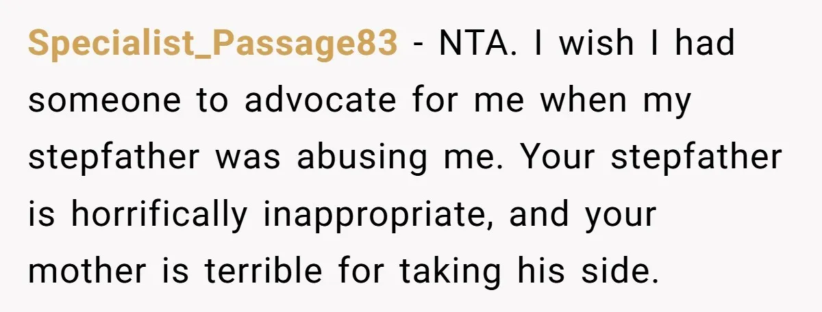 Specialist_Passage83 − NTA. I wish I had someone to advocate for me when my stepfather was abusing me. Your stepfather is horrifically inappropriate, and your mother is terrible for taking...