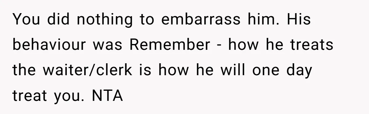 You did nothing to embarrass him. His behaviour was Remember - how he treats the waiter/clerk is how he will one day treat you. NTA
