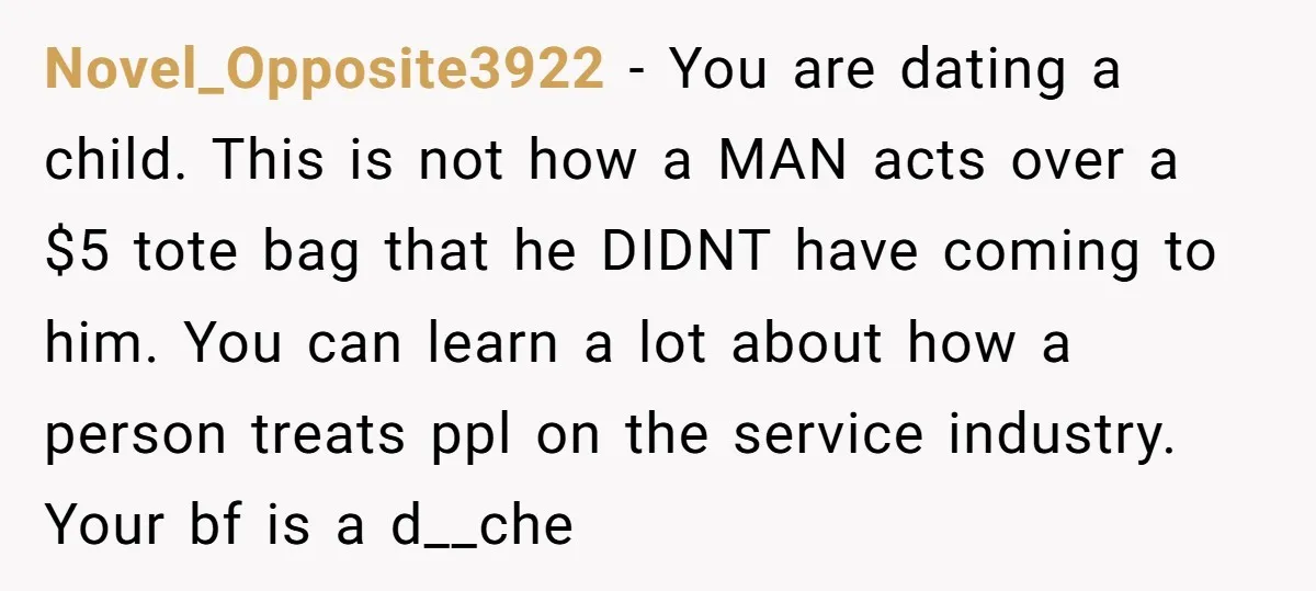 Novel_Opposite3922 − You are dating a child. This is not how a MAN acts over a $5 tote bag that he DIDNT have coming to him. You can learn a...
