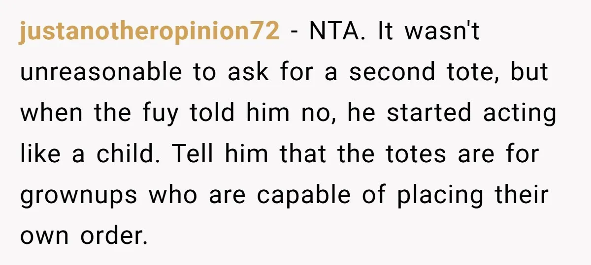 justanotheropinion72 − NTA. It wasn't unreasonable to ask for a second tote, but when the fuy told him no, he started acting like a child. Tell him that the totes...
