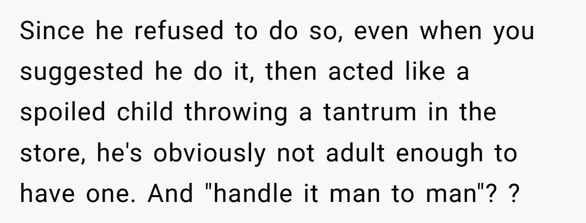 Since he refused to do so, even when you suggested he do it, then acted like a spoiled child throwing a tantrum in the store, he's obviously not adult enough...
