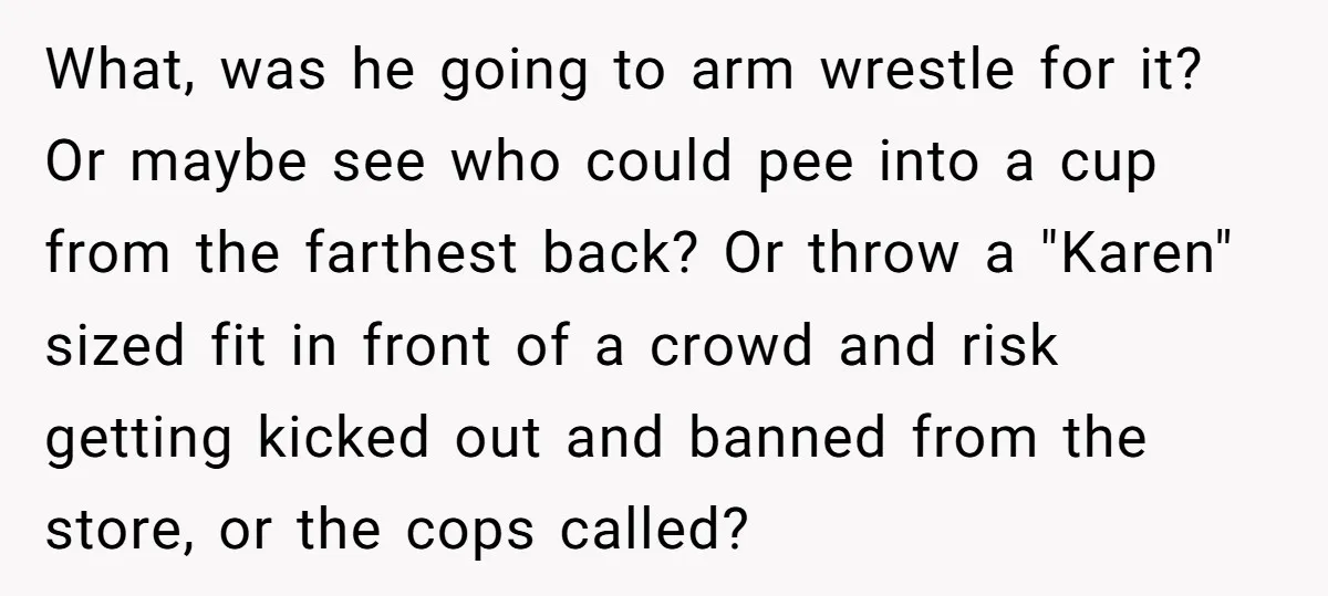 What, was he going to arm wrestle for it? Or maybe see who could pee into a cup from the farthest back? Or throw a "Karen" sized fit in front...