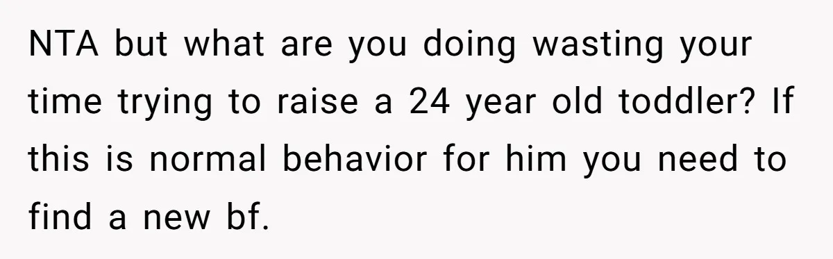 NTA but what are you doing wasting your time trying to raise a 24 year old toddler? If this is normal behavior for him you need to find a new...