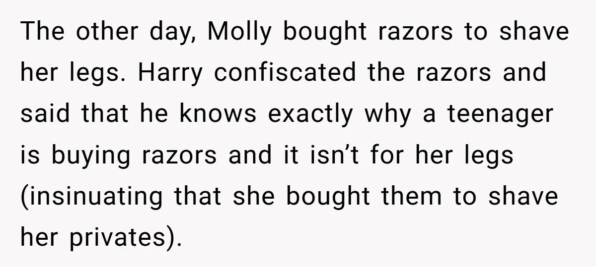 The other day, Molly bought razors to shave her legs. Harry confiscated the razors and said that he knows exactly why a teenager is buying razors and it isn’t for...