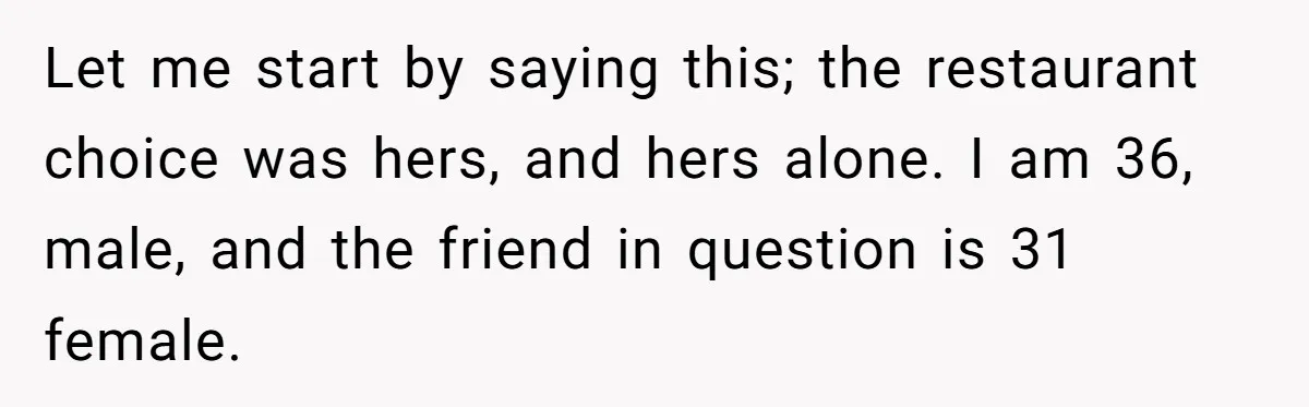 Let me start by saying this; the restaurant choice was hers, and hers alone. I am 36, male, and the friend in question is 31 female.