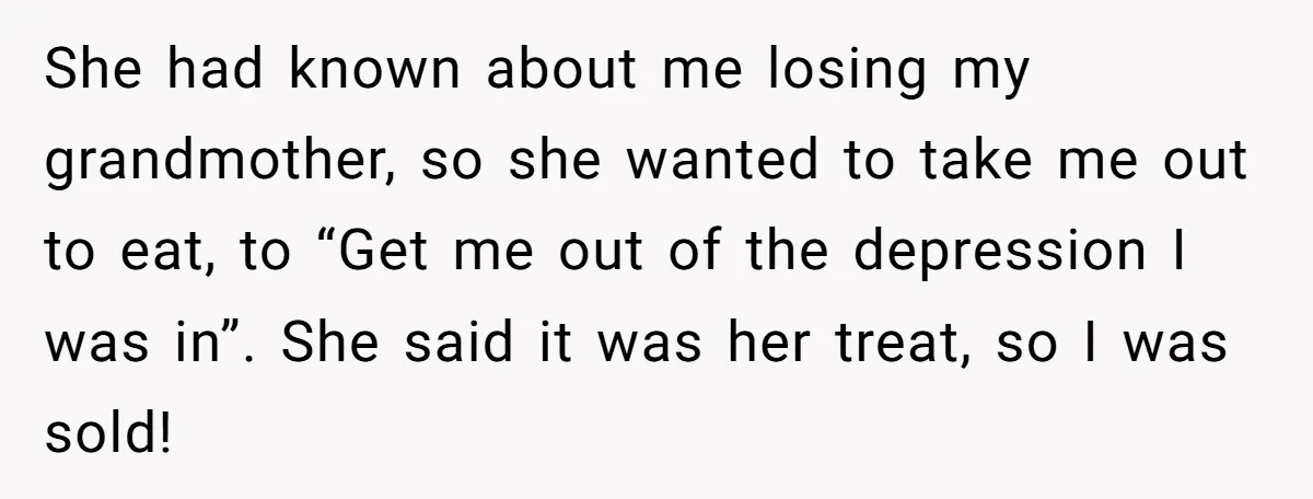 She had known about me losing my grandmother, so she wanted to take me out to eat, to “Get me out of the depression I was in”. She said it...