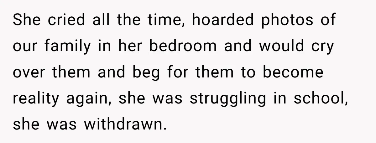 She cried all the time, hoarded photos of our family in her bedroom and would cry over them and beg for them to become reality again, she was struggling in...