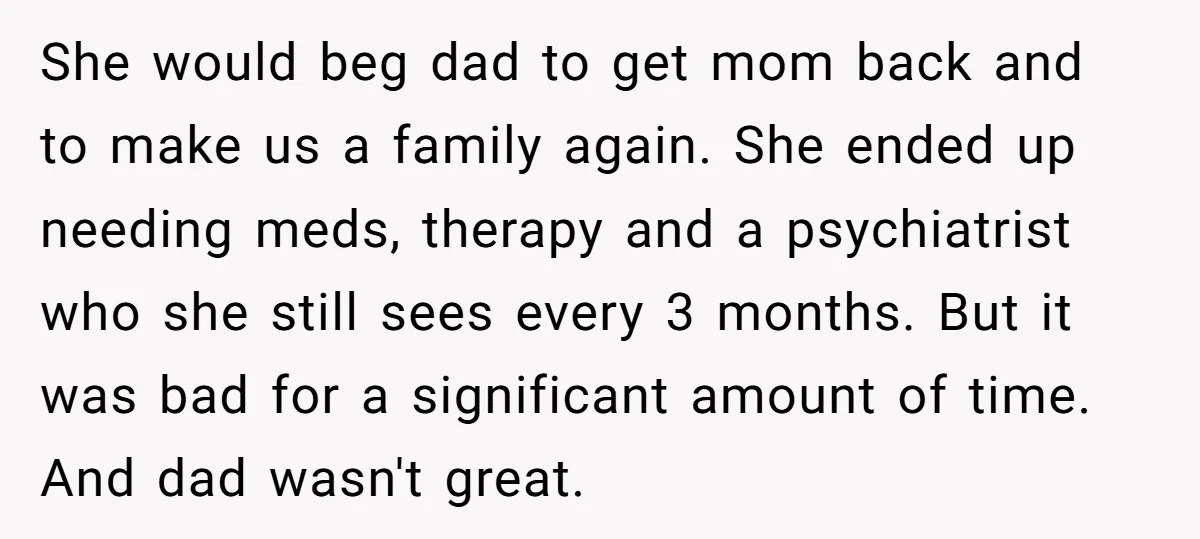 She would beg dad to get mom back and to make us a family again. She ended up needing meds, therapy and a psychiatrist who she still sees every 3...