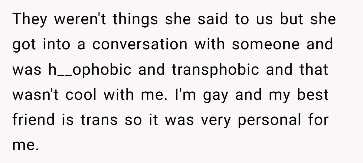 They weren't things she said to us but she got into a conversation with someone and was h__ophobic and transphobic and that wasn't cool with me. I'm gay and my...