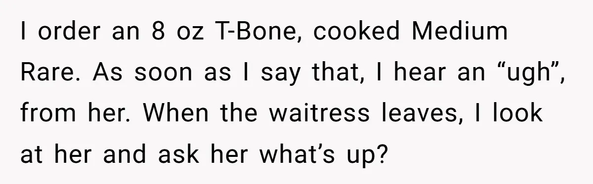 I order an 8 oz T-Bone, cooked Medium Rare. As soon as I say that, I hear an “ugh”, from her. When the waitress leaves, I look at her and...