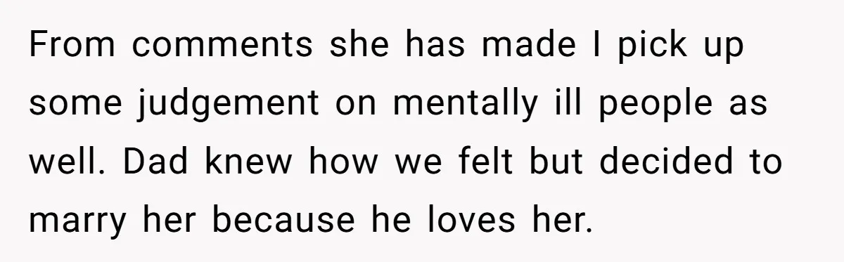From comments she has made I pick up some judgement on mentally ill people as well. Dad knew how we felt but decided to marry her because he loves her.