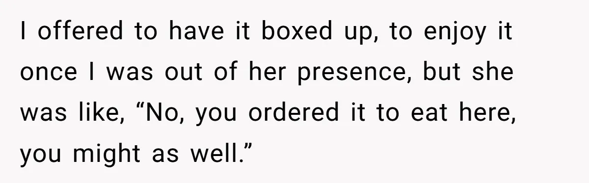 I offered to have it boxed up, to enjoy it once I was out of her presence, but she was like, “No, you ordered it to eat here, you might...