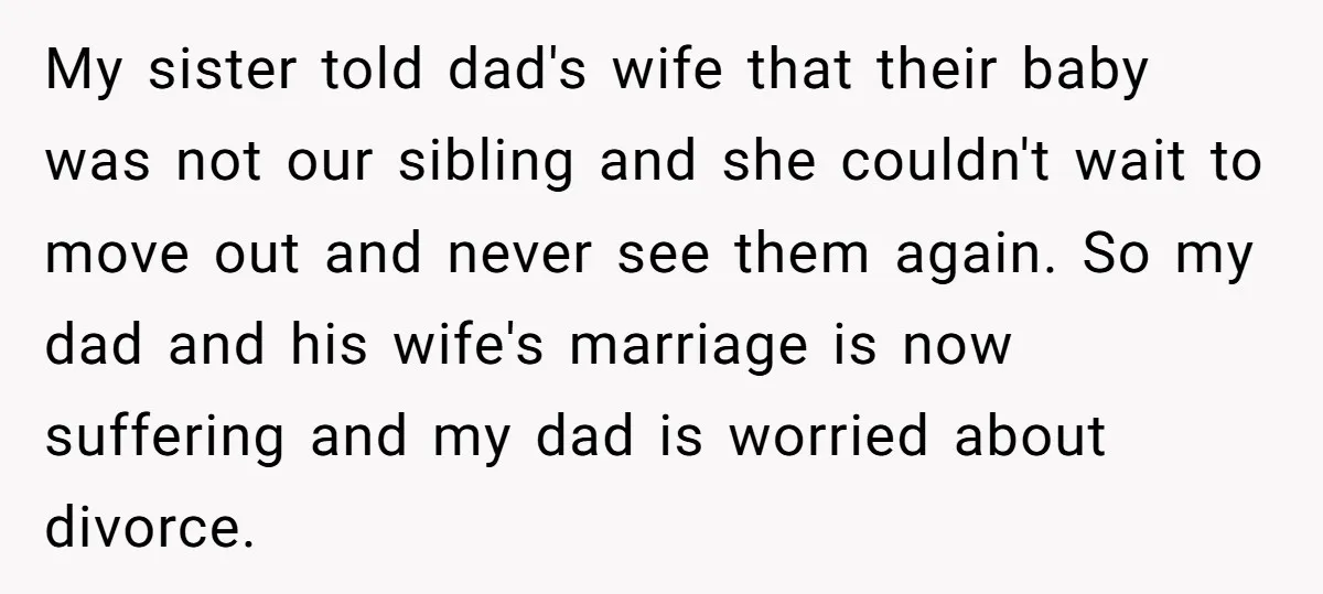 My sister told dad's wife that their baby was not our sibling and she couldn't wait to move out and never see them again. So my dad and his wife's...