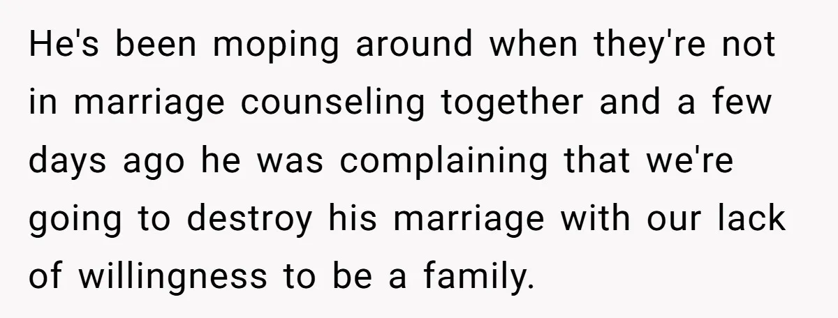 He's been moping around when they're not in marriage counseling together and a few days ago he was complaining that we're going to destroy his marriage with our lack of...