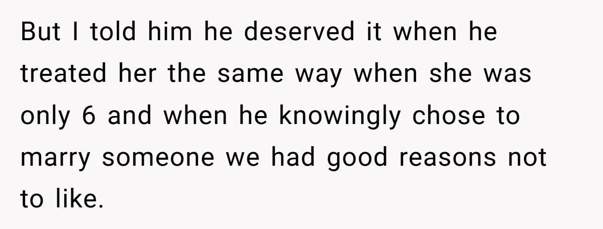 But I told him he deserved it when he treated her the same way when she was only 6 and when he knowingly chose to marry someone we had good...