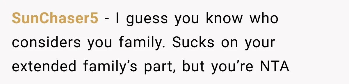 SunChaser5 − I guess you know who considers you family. Sucks on your extended family’s part, but you’re NTA
