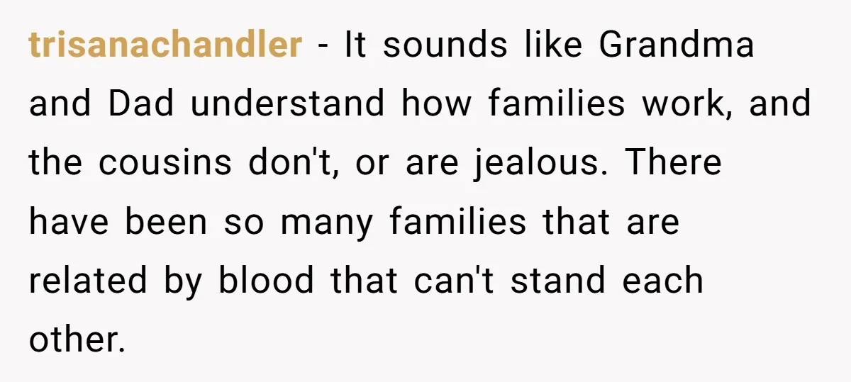 trisanachandler − It sounds like Grandma and Dad understand how families work, and the cousins don't, or are jealous. There have been so many families that are related by blood...